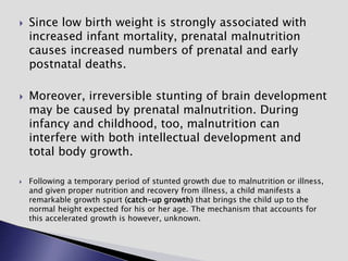  Since low birth weight is strongly associated with
increased infant mortality, prenatal malnutrition
causes increased numbers of prenatal and early
postnatal deaths.
 Moreover, irreversible stunting of brain development
may be caused by prenatal malnutrition. During
infancy and childhood, too, malnutrition can
interfere with both intellectual development and
total body growth.
 Following a temporary period of stunted growth due to malnutrition or illness,
and given proper nutrition and recovery from illness, a child manifests a
remarkable growth spurt (catch-up growth) that brings the child up to the
normal height expected for his or her age. The mechanism that accounts for
this accelerated growth is however, unknown.
 