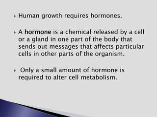  Human growth requires hormones.
 A hormone is a chemical released by a cell
or a gland in one part of the body that
sends out messages that affects particular
cells in other parts of the organism.
 Only a small amount of hormone is
required to alter cell metabolism.
 