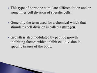  This type of hormone stimulate differentiation and or
sometimes cell division of specific cells.
 Generally the term used for a chemical which that
stimulates cell division is called a mitogen.
 Growth is also modulated by peptide growth
inhibiting factors which inhibit cell division in
specific tissues of the body.
 