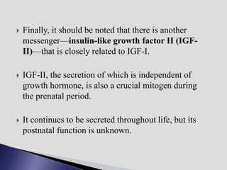  Finally, it should be noted that there is another
messenger—insulin-like growth factor II (IGF-
II)—that is closely related to IGF-I.
 IGF-II, the secretion of which is independent of
growth hormone, is also a crucial mitogen during
the prenatal period.
 It continues to be secreted throughout life, but its
postnatal function is unknown.
 