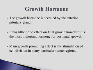  The growth hormone is secreted by the anterior
pituitary gland.
 It has little or no effect on fetal growth however it is
the most important hormone for post natal growth.
 Main growth promoting effect is the stimulation of
cell division in many particular tissue regions.
 