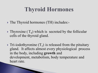  The Thyroid hormones (TH) includes:-
 Thyroxine ( T4) which is secreted by the follicular
cells of the thyroid gland.
 Tri-iodothyronine (T3) is released from the pituitary
gland. It affects almost every physiological process
in the body, including growth and
development, metabolism, body temperature and
heart rate.
 