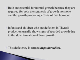  Both are essential for normal growth because they are
required for both the synthesis of growth hormone
and the growth promoting effects of that hormone.
 Infants and children who are deficient in Thyroid
production usually show signs of retarded growth due
to the slow formation of bone growth.
 This deficiency is termed hypothyroidism.
 