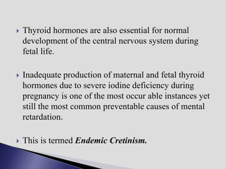  Thyroid hormones are also essential for normal
development of the central nervous system during
fetal life.
 Inadequate production of maternal and fetal thyroid
hormones due to severe iodine deficiency during
pregnancy is one of the most occur able instances yet
still the most common preventable causes of mental
retardation.
 This is termed Endemic Cretinism.
 