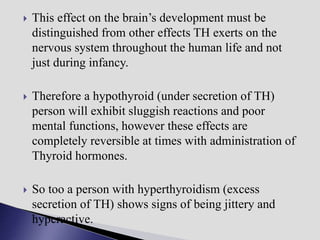  This effect on the brain’s development must be
distinguished from other effects TH exerts on the
nervous system throughout the human life and not
just during infancy.
 Therefore a hypothyroid (under secretion of TH)
person will exhibit sluggish reactions and poor
mental functions, however these effects are
completely reversible at times with administration of
Thyroid hormones.
 So too a person with hyperthyroidism (excess
secretion of TH) shows signs of being jittery and
hyperactive.
 