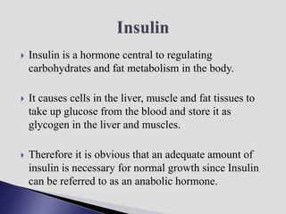  Insulin is a hormone central to regulating
carbohydrates and fat metabolism in the body.
 It causes cells in the liver, muscle and fat tissues to
take up glucose from the blood and store it as
glycogen in the liver and muscles.
 Therefore it is obvious that an adequate amount of
insulin is necessary for normal growth since Insulin
can be referred to as an anabolic hormone.
 