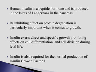  Human insulin is a peptide hormone and is produced
in the Islets of Langerhans in the pancreas.
 Its inhibiting effect on protein degradation is
particularly important when it comes to growth.
 Insulin exerts direct and specific growth promoting
effects on cell differentiation and cell division during
fetal life.
 Insulin is also required for the normal production of
Insulin Growth Factor I.
 