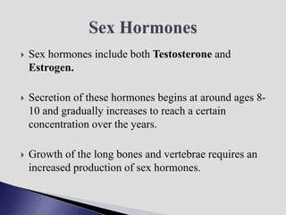 Sex hormones include both Testosterone and
Estrogen.
 Secretion of these hormones begins at around ages 8-
10 and gradually increases to reach a certain
concentration over the years.
 Growth of the long bones and vertebrae requires an
increased production of sex hormones.
 
