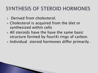  Derived from cholesterol.
 Cholesterol is acquired from the diet or
synthesized within cells
 All steroids have the have the same basic
structure formed by four(4) rings of carbon.
 Individual steroid hormones differ primarily .
 