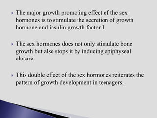  The major growth promoting effect of the sex
hormones is to stimulate the secretion of growth
hormone and insulin growth factor I.
 The sex hormones does not only stimulate bone
growth but also stops it by inducing epiphyseal
closure.
 This double effect of the sex hormones reiterates the
pattern of growth development in teenagers.
 