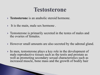  Testosterone is an anabolic steroid hormone.
 It is the main, male sex hormone .
 Testosterone is primarily secreted in the testes of males and
the ovaries of females.
 However small amounts are also secreted by the adrenal gland.
 In men, testosterone plays a key role in the development of
male reproductive tissues such as the testis and prostate as
well as promoting secondary sexual characteristics such as
increased muscle, bone mass and the growth of bodily hair
 