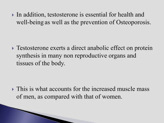  In addition, testosterone is essential for health and
well-being as well as the prevention of Osteoporosis.
 Testosterone exerts a direct anabolic effect on protein
synthesis in many non reproductive organs and
tissues of the body.
 This is what accounts for the increased muscle mass
of men, as compared with that of women.
 