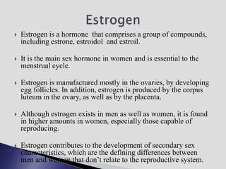  Estrogen is a hormone that comprises a group of compounds,
including estrone, estroidol and estroil.
 It is the main sex hormone in women and is essential to the
menstrual cycle.
 Estrogen is manufactured mostly in the ovaries, by developing
egg follicles. In addition, estrogen is produced by the corpus
luteum in the ovary, as well as by the placenta.
 Although estrogen exists in men as well as women, it is found
in higher amounts in women, especially those capable of
reproducing.
 Estrogen contributes to the development of secondary sex
characteristics, which are the defining differences between
men and women that don’t relate to the reproductive system.
 