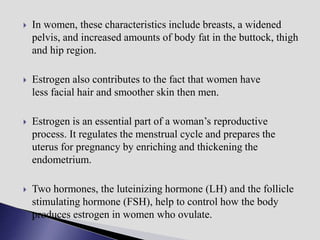  In women, these characteristics include breasts, a widened
pelvis, and increased amounts of body fat in the buttock, thigh
and hip region.
 Estrogen also contributes to the fact that women have
less facial hair and smoother skin then men.
 Estrogen is an essential part of a woman’s reproductive
process. It regulates the menstrual cycle and prepares the
uterus for pregnancy by enriching and thickening the
endometrium.
 Two hormones, the luteinizing hormone (LH) and the follicle
stimulating hormone (FSH), help to control how the body
produces estrogen in women who ovulate.
 