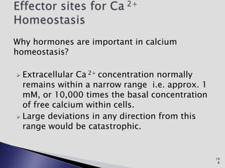 Why hormones are important in calcium
homeostasis?
 Extracellular Ca 2+ concentration normally
remains within a narrow range i.e. approx. 1
mM, or 10,000 times the basal concentration
of free calcium within cells.
 Large deviations in any direction from this
range would be catastrophic.
19
8
 
