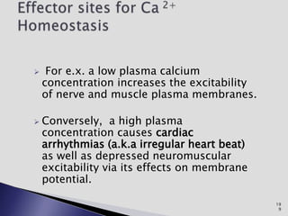  For e.x. a low plasma calcium
concentration increases the excitability
of nerve and muscle plasma membranes.
 Conversely, a high plasma
concentration causes cardiac
arrhythmias (a.k.a irregular heart beat)
as well as depressed neuromuscular
excitability via its effects on membrane
potential.
19
9
 