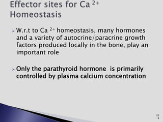  W.r.t to Ca 2+ homeostasis, many hormones
and a variety of autocrine/paracrine growth
factors produced locally in the bone, play an
important role
 Only the parathyroid hormone is primarily
controlled by plasma calcium concentration
20
8
 