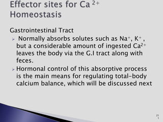 Gastrointestinal Tract
 Normally absorbs solutes such as Na+, K+ ,
but a considerable amount of ingested Ca2+
leaves the body via the G.I tract along with
feces.
 Hormonal control of this absorptive process
is the main means for regulating total-body
calcium balance, which will be discussed next
21
1
 