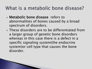  Metabolic bone disease refers to
abnormalities of bones caused by a broad
spectrum of disorders.
 These disorders are to be differentiated from
a larger group of genetic bone disorders
whereas in this case there is a defect in a
specific signaling system(the endocrine
system)or cell type that causes the bone
disorder.
 