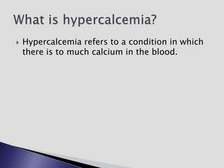  Hypercalcemia refers to a condition in which
there is to much calcium in the blood.
 