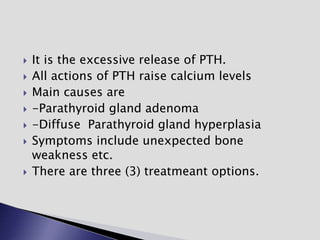  It is the excessive release of PTH.
 All actions of PTH raise calcium levels
 Main causes are
 -Parathyroid gland adenoma
 -Diffuse Parathyroid gland hyperplasia
 Symptoms include unexpected bone
weakness etc.
 There are three (3) treatmeant options.
 