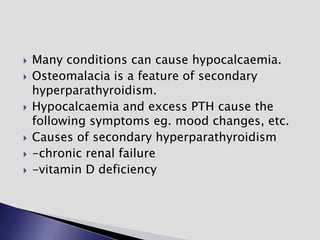  Many conditions can cause hypocalcaemia.
 Osteomalacia is a feature of secondary
hyperparathyroidism.
 Hypocalcaemia and excess PTH cause the
following symptoms eg. mood changes, etc.
 Causes of secondary hyperparathyroidism
 -chronic renal failure
 -vitamin D deficiency
 