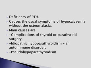  Deficiency of PTH.
 Causes the usual symptoms of hypocalcaemia
without the osteomalacia.
 Main causes are
 -Complications of thyroid or parathyroid
surgery.
 -Idiopathic hypoparathyroidism – an
autoimmune disorder.
 -Pseudohypoparathyroidism
 