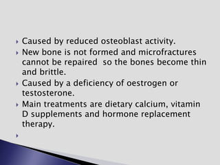  Caused by reduced osteoblast activity.
 New bone is not formed and microfractures
cannot be repaired so the bones become thin
and brittle.
 Caused by a deficiency of oestrogen or
testosterone.
 Main treatments are dietary calcium, vitamin
D supplements and hormone replacement
therapy.

 