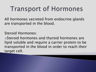 All hormones secreted from endocrine glands
are transported in the blood.
Steroid Hormones:
Steroid hormones and thyroid hormones are
lipid soluble and require a carrier protein to be
transported in the blood in order to reach their
target cell.
 