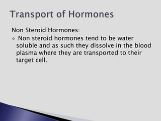 Non Steroid Hormones:
 Non steroid hormones tend to be water
soluble and as such they dissolve in the blood
plasma where they are transported to their
target cell.
 