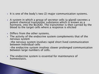  It is one of the body’s two (2) major communication systems.
 A system in which a group of secretor cells (a gland) secretes a
potent chemical transmitter substance which is known as a
hormone, into the BLOOD. The transmitter is then carried by the
blood to the target cells where a response is elicited
 Differs from the other systems.
 The activity of the endocrine system complements that of the
nervous system
-the nervous system involves rapid short lived communication
between Individual cells
-the endocrine system involves slower prolonged communication
between large numbers of cells.
 The endocrine system is essential for maintenance of
homeostasis.
 
