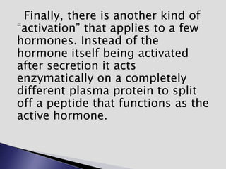 Finally, there is another kind of
“activation” that applies to a few
hormones. Instead of the
hormone itself being activated
after secretion it acts
enzymatically on a completely
different plasma protein to split
off a peptide that functions as the
active hormone.
 