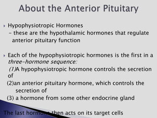  Hypophysiotropic Hormones
- these are the hypothalamic hormones that regulate
anterior pituitary function
 Each of the hypophysiotropic hormones is the first in a
three-hormone sequence:
(1)A hypophysiotropic hormone controls the secretion
of
(2)an anterior pituitary hormone, which controls the
secretion of
(3) a hormone from some other endocrine gland
The last hormone then acts on its target cells
 
