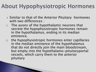  Similar to that of the Anterior Pituitary hormones
with two differences :
1) The axons of the hypothalamic neurons that
secrete the hypophysiotropic hormones remain
in the hypothalamus, ending in its median
eminence.
2) the hypophysiotropic hormones enter capillaries
in the median eminence of the hypothalamus
that do not directly join the main bloodstream,
but empty into the hypothalamo-pituitaryportal
vessels, which carry them to the anterior
pituitary
 