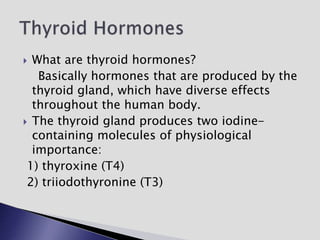  What are thyroid hormones?
Basically hormones that are produced by the
thyroid gland, which have diverse effects
throughout the human body.
 The thyroid gland produces two iodine-
containing molecules of physiological
importance:
1) thyroxine (T4)
2) triiodothyronine (T3)
 