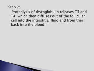 Step 7:
Proteolysis of thyroglobulin releases T3 and
T4, which then diffuses out of the follicular
cell into the interstitial fluid and from ther
back into the blood.
 