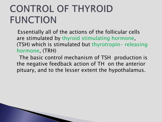 Essentially all of the actions of the follicular cells
are stimulated by thyroid stimulating hormone,
(TSH) which is stimulated but thyrotropin- releasing
hormone, (TRH)
The basic control mechanism of TSH production is
the negative feedback action of TH on the anterior
pituary, and to the lesser extent the hypothalamus.
 