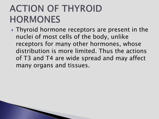  Thyroid hormone receptors are present in the
nuclei of most cells of the body, unlike
receptors for many other hormones, whose
distribution is more limited. Thus the actions
of T3 and T4 are wide spread and may affect
many organs and tissues.
 