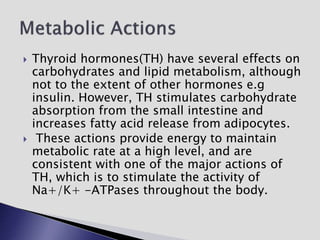  Thyroid hormones(TH) have several effects on
carbohydrates and lipid metabolism, although
not to the extent of other hormones e.g
insulin. However, TH stimulates carbohydrate
absorption from the small intestine and
increases fatty acid release from adipocytes.
 These actions provide energy to maintain
metabolic rate at a high level, and are
consistent with one of the major actions of
TH, which is to stimulate the activity of
Na+/K+ -ATPases throughout the body.
 