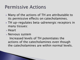  Many of the actions of TH are attributable to
its permissive effects on catecholamines.
 TH up-regulates beta-adrenergic receptors in
many tissues:
 Heart
 Nervous system
Increased levels of TH potentiates the
actions of the catecholamines even though
the catecholamines are within normal levels.
 