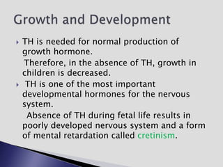  TH is needed for normal production of
growth hormone.
Therefore, in the absence of TH, growth in
children is decreased.
 TH is one of the most important
developmental hormones for the nervous
system.
Absence of TH during fetal life results in
poorly developed nervous system and a form
of mental retardation called cretinism.
 