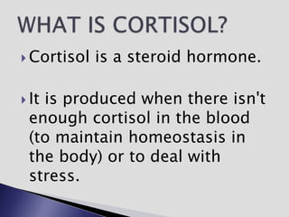  Cortisol is a steroid hormone.
 It is produced when there isn't
enough cortisol in the blood
(to maintain homeostasis in
the body) or to deal with
stress.
 