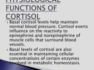  Basal cortisol levels help maintain
normal blood pressure. Cortisol exerts
influence on the reactivity to
epinephrine and norepinephrine of
muscle cells that surround blood
vessels.
 Basal levels of cortisol are also
essential in maintaining cellular
concentrations of certain enzymes
involved in metabolic homeostasis.
 