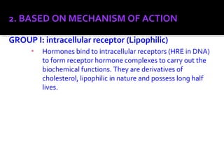 2. BASED ON MECHANISM OF ACTION
GROUP I: intracellular receptor (Lipophilic)
▪ Hormones bind to intracellular receptors (HRE in DNA)
to form receptor hormone complexes to carry out the
biochemical functions. They are derivatives of
cholesterol, lipophilic in nature and possess long half
lives.
 