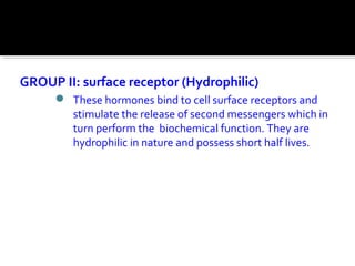 GROUP II: surface receptor (Hydrophilic)
 These hormones bind to cell surface receptors and
stimulate the release of second messengers which in
turn perform the biochemical function. They are
hydrophilic in nature and possess short half lives.
 