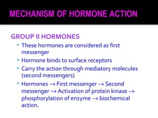 GROUP II HORMONES
 These hormones are considered as first
messenger
 Hormone binds to surface receptors
 Carry the action through mediatory molecules
(second messengers)
 Hormones → First messenger → Second
messenger → Activation of protein kinase →
phosphorylation of enzyme → biochemical
action.
 