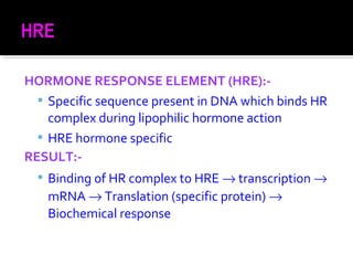 HORMONE RESPONSE ELEMENT (HRE):-
 Specific sequence present in DNA which binds HR
complex during lipophilic hormone action
 HRE hormone specific
RESULT:-
 Binding of HR complex to HRE → transcription →
mRNA → Translation (specific protein) →
Biochemical response
 