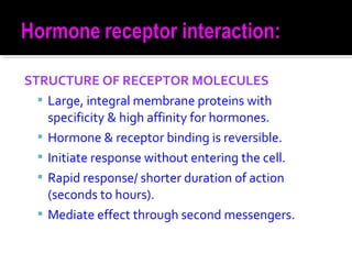 STRUCTURE OF RECEPTOR MOLECULES
 Large, integral membrane proteins with
specificity & high affinity for hormones.
 Hormone & receptor binding is reversible.
 Initiate response without entering the cell.
 Rapid response/ shorter duration of action
(seconds to hours).
 Mediate effect through second messengers.
 