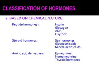 1. BASED ON CHEMICAL NATURE:
Peptide hormones : Insulin
Glucagon
ADH
Oxytocin
Steroid hormones: Sex hormones
Glucocorticoids
Mineralocorticoids
Amino acid derivatives: Epinephrine
Norepinephrine
Thyroid hormones
 