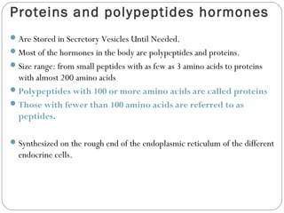 Proteins and polypeptides hormones
Are Stored in Secretory Vesicles Until Needed.
Most of the hormones in the body are polypeptides and proteins.
Size range: from small peptides with as few as 3 amino acids to proteins
with almost 200 amino acids
Polypeptides with 100 or more amino acids are called proteins
Those with fewer than 100 amino acids are referred to as
peptides.
Synthesized on the rough end of the endoplasmic reticulum of the different
endocrine cells.
 